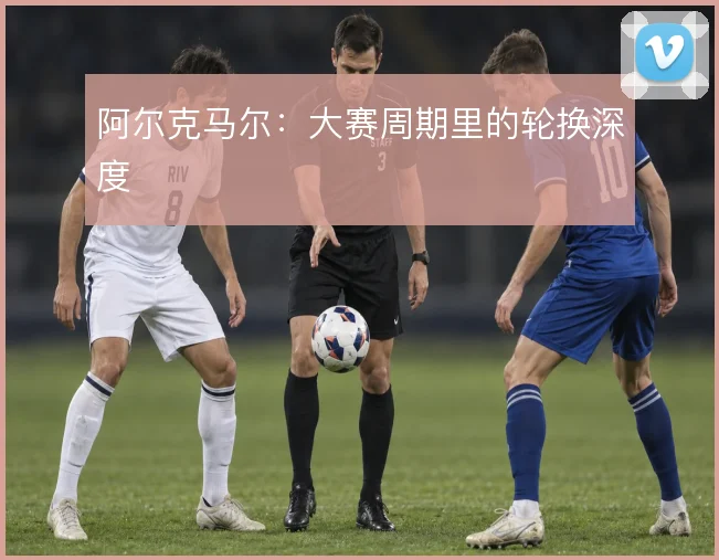 阿尔克马尔：大赛周期里的轮换深度