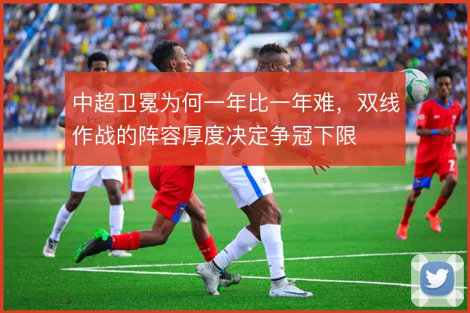 中超卫冕为何一年比一年难,双线作战的阵容厚度决定争冠下限