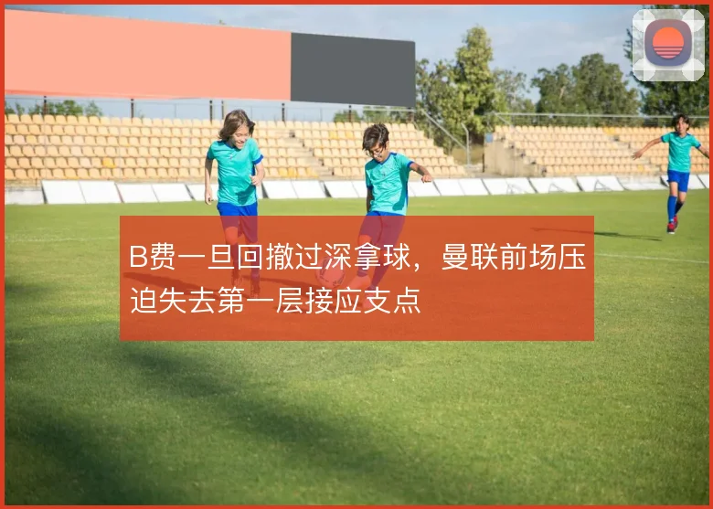B费一旦回撤过深拿球,曼联前场压迫失去第一层接应支点