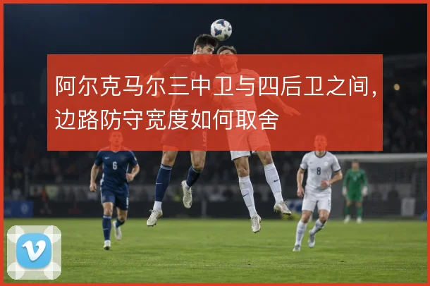 阿尔克马尔三中卫与四后卫之间,边路防守宽度如何取舍