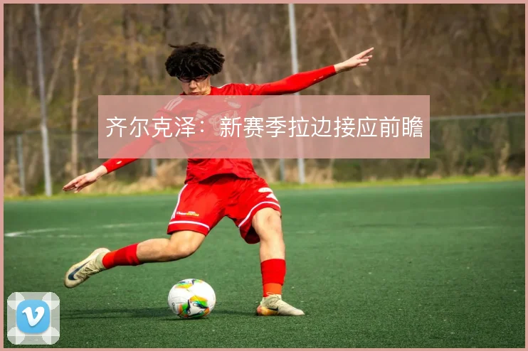 齐尔克泽：新赛季拉边接应前瞻