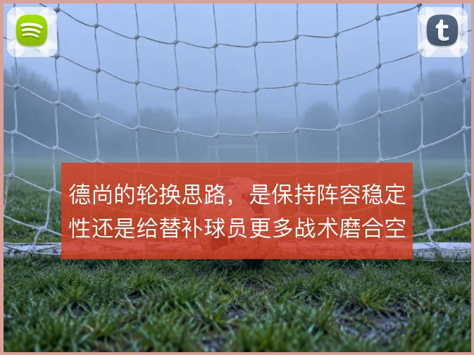 德尚的轮换思路,是保持阵容稳定性还是给替补球员更多战术磨合空间