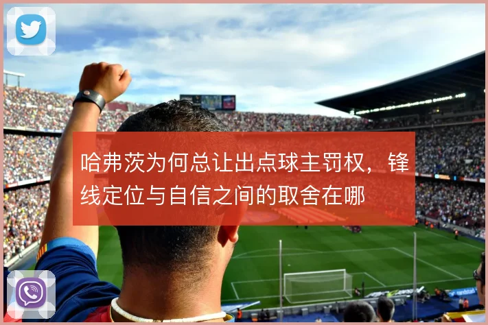哈弗茨为何总让出点球主罚权,锋线定位与自信之间的取舍在哪