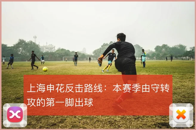 上海申花反击路线:本赛季由守转攻的第一脚出球