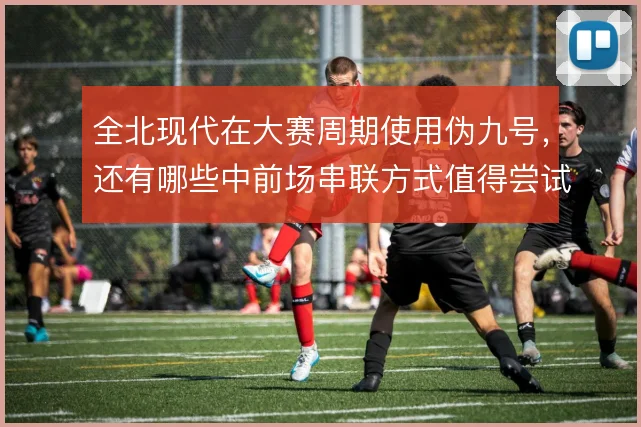 全北现代在大赛周期使用伪九号,还有哪些中前场串联方式值得尝试