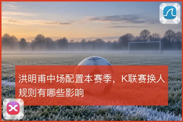 洪明甫中场配置本赛季,K联赛换人规则有哪些影响