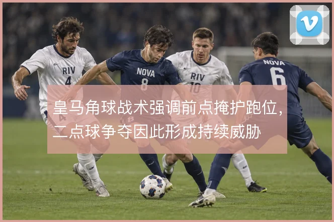 皇马角球战术强调前点掩护跑位,二点球争夺因此形成持续威胁