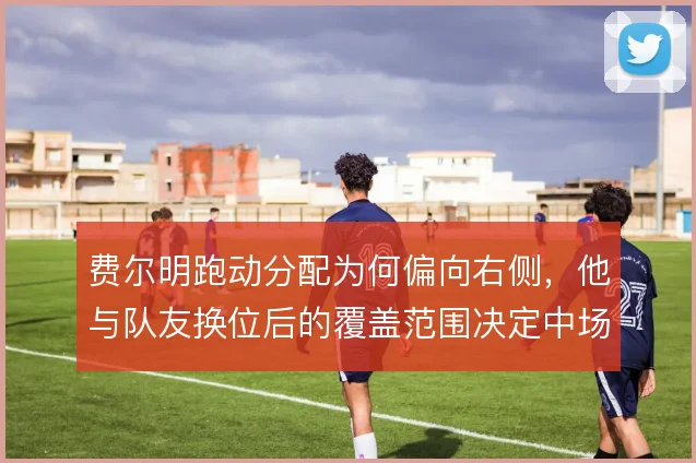 费尔明跑动分配为何偏向右侧,他与队友换位后的覆盖范围决定中场平衡