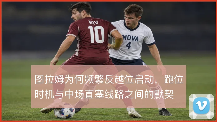 图拉姆为何频繁反越位启动，跑位时机与中场直塞线路之间的默契