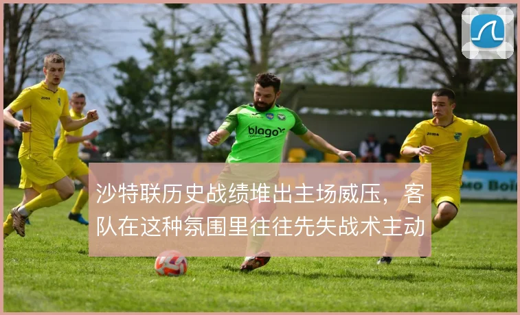 沙特联历史战绩堆出主场威压，客队在这种氛围里往往先失战术主动