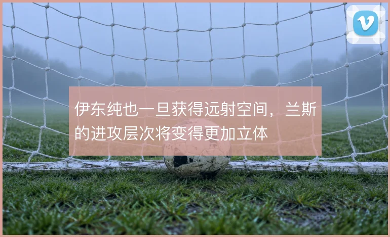 伊东纯也一旦获得远射空间,兰斯的进攻层次将变得更加立体