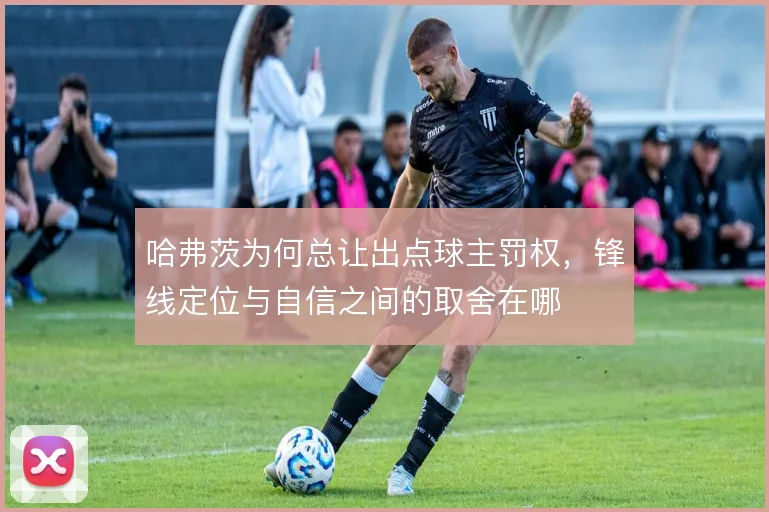 哈弗茨为何总让出点球主罚权,锋线定位与自信之间的取舍在哪