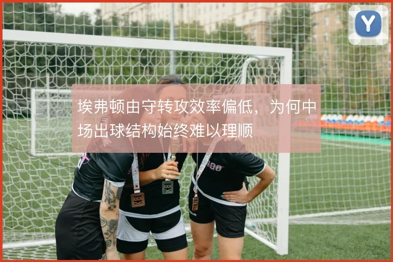 埃弗顿由守转攻效率偏低,为何中场出球结构始终难以理顺