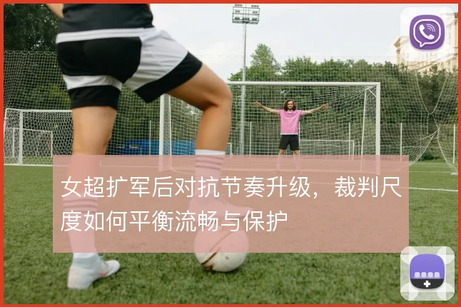 女超扩军后对抗节奏升级,裁判尺度如何平衡流畅与保护