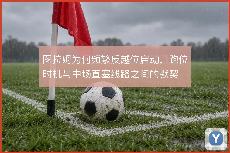 图拉姆为何频繁反越位启动，跑位时机与中场直塞线路之间的默契